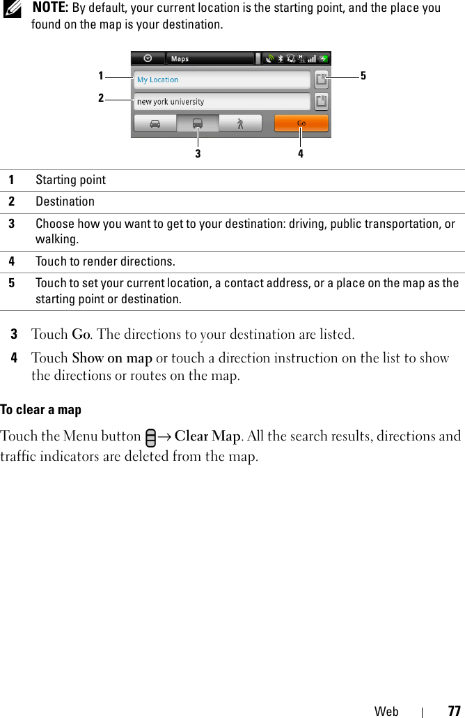 Web 77 NOTE: By default, your current location is the starting point, and the place you found on the map is your destination.3Touch Go. The directions to your destination are listed.4Touch Show on map or touch a direction instruction on the list to show the directions or routes on the map.To clear a mapTouch the Menu button → Clear Map. All the search results, directions and traffic indicators are deleted from the map.1Starting point2Destination3Choose how you want to get to your destination: driving, public transportation, or walking.4Touch to render directions.5Touch to set your current location, a contact address, or a place on the map as the starting point or destination.13524
