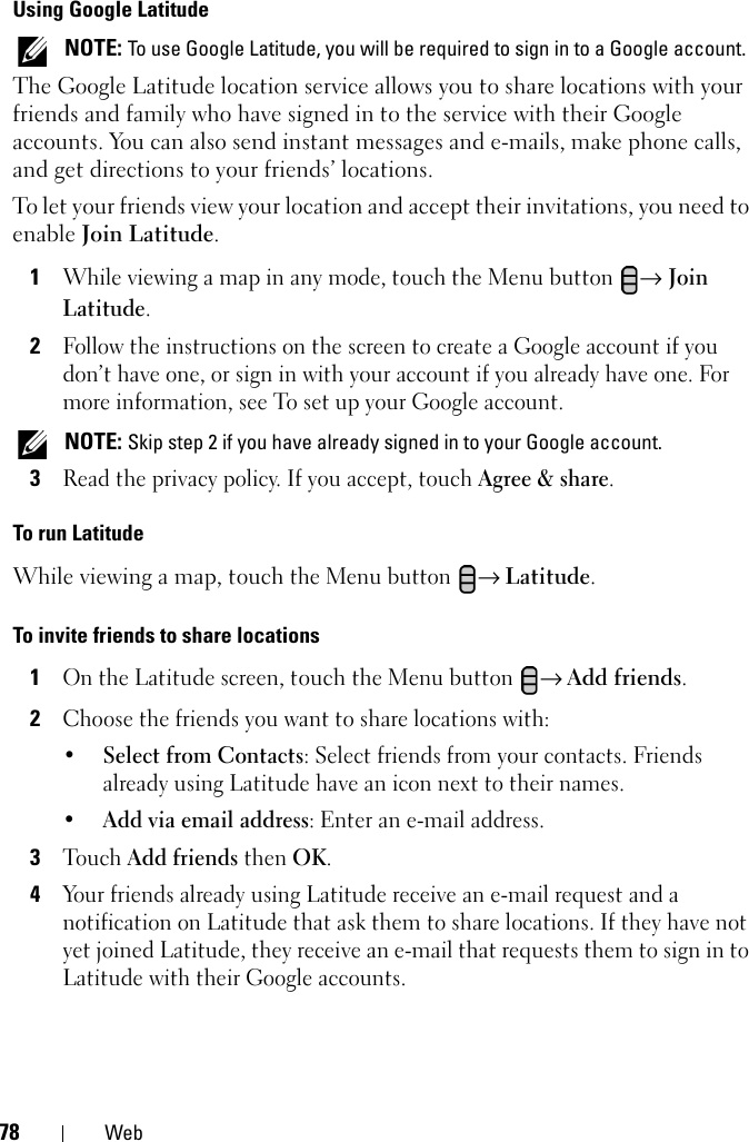 78 WebUsing Google Latitude NOTE: To use Google Latitude, you will be required to sign in to a Google account.The Google Latitude location service allows you to share locations with your friends and family who have signed in to the service with their Google accounts. You can also send instant messages and e-mails, make phone calls, and get directions to your friends’ locations.To let your friends view your location and accept their invitations, you need to enable Join Latitude.1While viewing a map in any mode, touch the Menu button → Join Latitude.2Follow the instructions on the screen to create a Google account if you don’t have one, or sign in with your account if you already have one. For more information, see To set up your Google account. NOTE: Skip step 2 if you have already signed in to your Google account.3Read the privacy policy. If you accept, touch Agree &amp; share.To run LatitudeWhile viewing a map, touch the Menu button → Latitude.To invite friends to share locations1On the Latitude screen, touch the Menu button → Add friends.2Choose the friends you want to share locations with:•Select from Contacts: Select friends from your contacts. Friends already using Latitude have an icon next to their names.•Add via email address: Enter an e-mail address.3Touch Add friends then OK.4Your friends already using Latitude receive an e-mail request and a notification on Latitude that ask them to share locations. If they have not yet joined Latitude, they receive an e-mail that requests them to sign in to Latitude with their Google accounts.