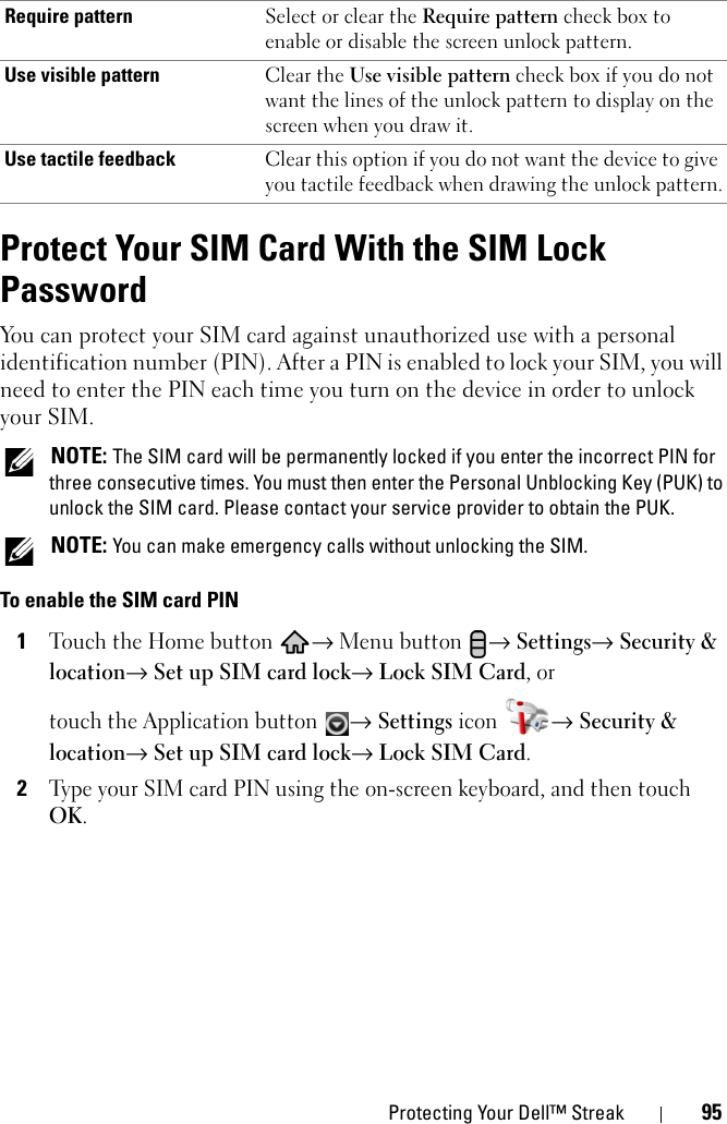 Protecting Your Dell™ Streak 95Protect Your SIM Card With the SIM Lock PasswordYou can protect your SIM card against unauthorized use with a personal identification number (PIN). After a PIN is enabled to lock your SIM, you will need to enter the PIN each time you turn on the device in order to unlock your SIM. NOTE: The SIM card will be permanently locked if you enter the incorrect PIN for three consecutive times. You must then enter the Personal Unblocking Key (PUK) to unlock the SIM card. Please contact your service provider to obtain the PUK. NOTE: You can make emergency calls without unlocking the SIM.To enable the SIM card PIN1Touch the Home button → Menu button → Settings→ Security &amp; location→ Set up SIM card lock→ Lock SIM Card, ortouch the Application button → Settings icon → Security &amp; location→ Set up SIM card lock→ Lock SIM Card.2Type your SIM card PIN using the on-screen keyboard, and then touch OK.Require pattern Select or clear the Require pattern check box to enable or disable the screen unlock pattern.Use visible pattern Clear the Use visible pattern check box if you do not want the lines of the unlock pattern to display on the screen when you draw it.Use tactile feedback Clear this option if you do not want the device to give you tactile feedback when drawing the unlock pattern.