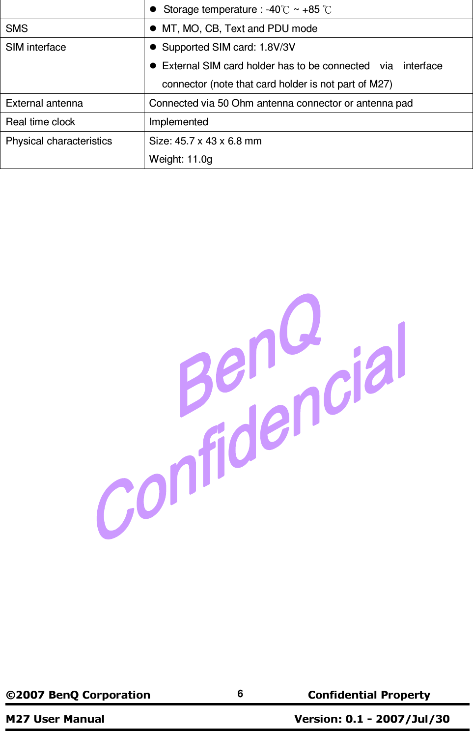  ©2007 B e n Q  C o r p o r a t i o n                                 C o n f i d e n t i a l  P r o p e r t y   M 27 U s e r  M a n u a l                                                                           V e r s i o n :  0. 1  - 2007/ J u l / 3 0    6   Storage temperature : -40  ~ +85 к к SMS    MT, MO, CB, Text and PDU mode   SIM interface    Supported SIM card: 1.8V/3V     External SIM card holder has to be connected    via    interface   connector (note that card holder is not part of M27) External antenna  Connected via 50 Ohm antenna connector or antenna pad Real time clock          Implemented Physical characteristics  Size: 45.7 x 43 x 6.8 mm   Weight: 11.0g  