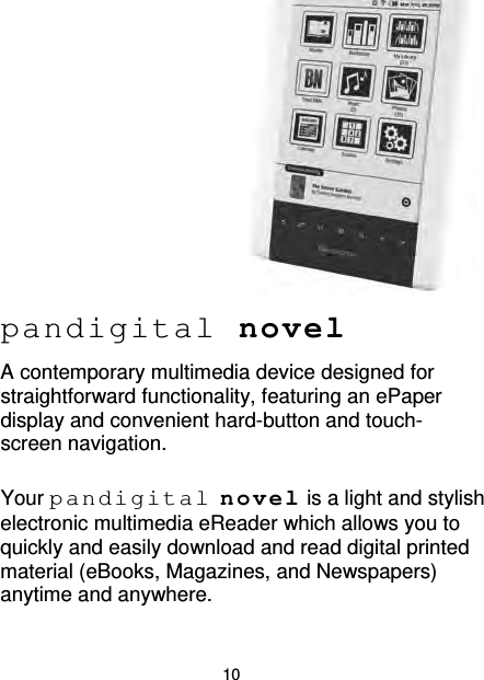 10          pandigital novel A contemporary multimedia device designed for straightforward functionality, featuring an ePaper display and convenient hard-button and touch-screen navigation.  Your pandigital novel is a light and stylish electronic multimedia eReader which allows you to quickly and easily download and read digital printed material (eBooks, Magazines, and Newspapers) anytime and anywhere. 