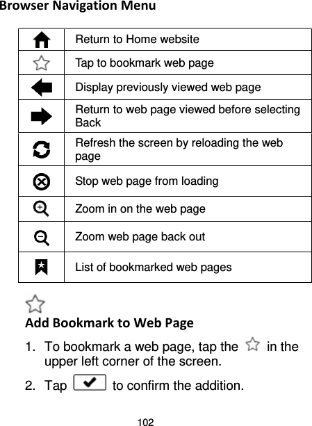 102 Browser Navigation Menu   Return to Home website  Tap to bookmark web page  Display previously viewed web page  Return to web page viewed before selecting Back  Refresh the screen by reloading the web page  Stop web page from loading  Zoom in on the web page  Zoom web page back out  List of bookmarked web pages   Add Bookmark to Web Page 1. To bookmark a web page, tap the   in the upper left corner of the screen. 2. Tap   to confirm the addition. 