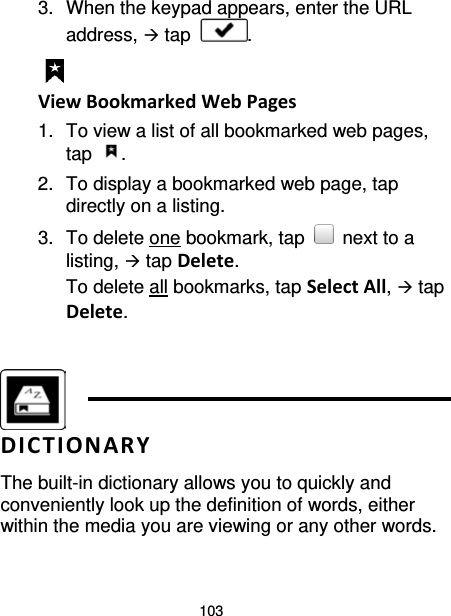 103 3. When the keypad appears, enter the URL address,  tap  .  View Bookmarked Web Pages 1. To view a list of all bookmarked web pages, tap  . 2. To display a bookmarked web page, tap directly on a listing. 3. To delete one bookmark, tap   next to a listing,  tap Delete. To delete all bookmarks, tap Select All,  tap Delete.    DICTIONARY The built-in dictionary allows you to quickly and conveniently look up the definition of words, either within the media you are viewing or any other words. 