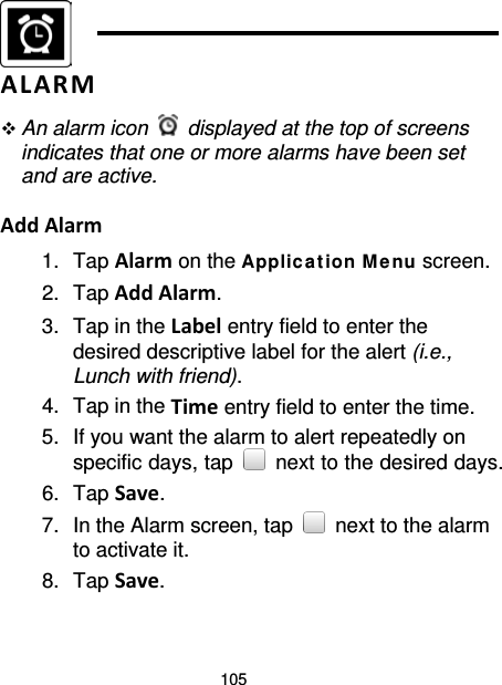 105   ALARM  An alarm icon   displayed at the top of screens indicates that one or more alarms have been set and are active.  Add Alarm 1. Tap Alarm on the Applic a tion Me nu screen. 2. Tap Add Alarm. 3. Tap in the Label entry field to enter the desired descriptive label for the alert (i.e., Lunch with friend). 4. Tap in the Time entry field to enter the time. 5. If you want the alarm to alert repeatedly on specific days, tap   next to the desired days. 6. Tap Save. 7. In the Alarm screen, tap   next to the alarm to activate it. 8. Tap Save. 