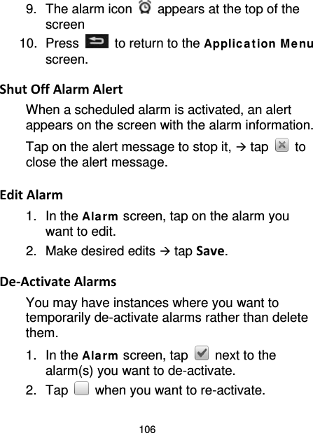 106 9. The alarm icon   appears at the top of the screen 10.  Press   to return to the Applica tion M enu screen.  Shut Off Alarm Alert When a scheduled alarm is activated, an alert appears on the screen with the alarm information. Tap on the alert message to stop it,  tap   to close the alert message.  Edit Alarm 1. In the Alarm  screen, tap on the alarm you want to edit. 2. Make desired edits  tap Save.  De-Activate Alarms You may have instances where you want to temporarily de-activate alarms rather than delete them.   1. In the Alarm  screen, tap   next to the alarm(s) you want to de-activate. 2. Tap   when you want to re-activate. 