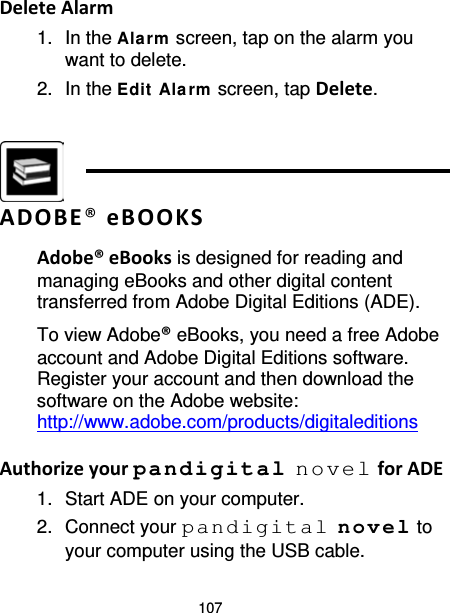 107 Delete Alarm 1. In the Alarm  screen, tap on the alarm you want to delete. 2. In the Edit  Ala rm  screen, tap Delete.    ADOBE® eBOOKS Adobe® eBooks is designed for reading and managing eBooks and other digital content transferred from Adobe Digital Editions (ADE). To view Adobe® eBooks, you need a free Adobe account and Adobe Digital Editions software. Register your account and then download the software on the Adobe website: http://www.adobe.com/products/digitaleditions  Authorize your pandigital novel for ADE 1. Start ADE on your computer. 2. Connect your pandigital novel to your computer using the USB cable. 