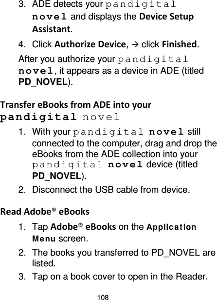 108 3. ADE detects your pandigital novel and displays the Device Setup Assistant. 4. Click Authorize Device,  click Finished. After you authorize your pandigital novel, it appears as a device in ADE (titled PD_NOVEL).  Transfer eBooks from ADE into your pandigital novel 1. With your pandigital novel still connected to the computer, drag and drop the eBooks from the ADE collection into your pandigital novel device (titled PD_NOVEL). 2. Disconnect the USB cable from device.  Read Adobe® eBooks 1. Tap Adobe® eBooks on the Applica t ion Me nu screen. 2. The books you transferred to PD_NOVEL are listed. 3. Tap on a book cover to open in the Reader. 
