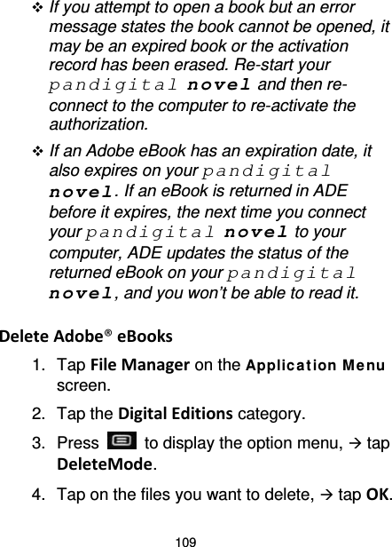 109  If you attempt to open a book but an error message states the book cannot be opened, it may be an expired book or the activation record has been erased. Re-start your pandigital novel and then re-connect to the computer to re-activate the authorization.    If an Adobe eBook has an expiration date, it also expires on your pandigital novel. If an eBook is returned in ADE before it expires, the next time you connect your pandigital novel to your computer, ADE updates the status of the returned eBook on your pandigital novel, and you won’t be able to read it.  Delete Adobe® eBooks 1. Tap File Manager on the Applic a tion Me nu screen. 2. Tap the Digital Editions category. 3.  Press   to display the option menu,  tap DeleteMode. 4. Tap on the files you want to delete,  tap OK. 