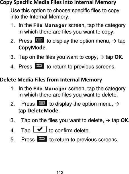 112 Copy Specific Media Files into Internal Memory Use this option to choose specific files to copy into the Internal Memory. 1. In the File  M a na ge r screen, tap the category in which there are files you want to copy. 2.  Press   to display the option menu,  tap CopyMode. 3. Tap on the files you want to copy,  tap OK. 4.  Press   to return to previous screens.  Delete Media Files from Internal Memory 1. In the File  M a na ge r screen, tap the category in which there are files you want to delete. 2.  Press   to display the option menu,  tap DeleteMode. 3. Tap on the files you want to delete,  tap OK. 4. Tap   to confirm delete. 5.  Press   to return to previous screens.  