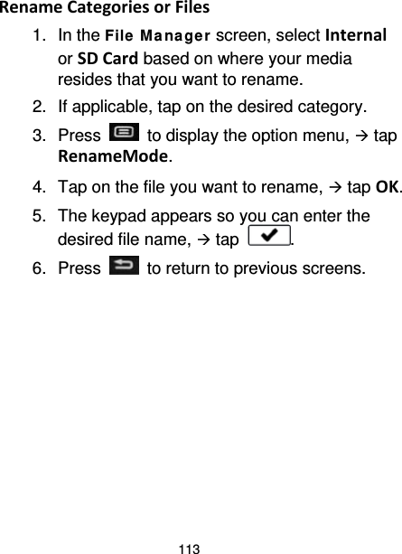 113 Rename Categories or Files 1. In the File  M a na ge r screen, select Internal or SD Card based on where your media resides that you want to rename. 2. If applicable, tap on the desired category. 3.  Press   to display the option menu,  tap RenameMode. 4. Tap on the file you want to rename,  tap OK. 5. The keypad appears so you can enter the desired file name,  tap  . 6.  Press   to return to previous screens.  