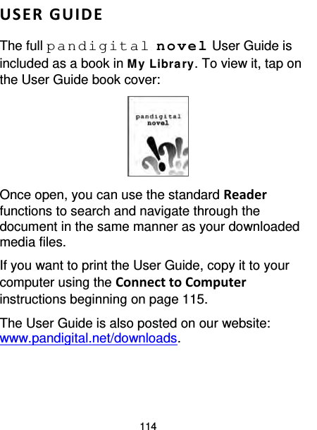 114  USER GUIDE  The full pandigital novel User Guide is included as a book in My Library. To view it, tap on the User Guide book cover:  Once open, you can use the standard Reader functions to search and navigate through the document in the same manner as your downloaded media files. If you want to print the User Guide, copy it to your computer using the Connect to Computer instructions beginning on page 115. The User Guide is also posted on our website: www.pandigital.net/downloads.  