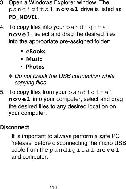 116 3. Open a Windows Explorer window. The pandigital novel drive is listed as PD_NOVEL. 4. To copy files into your pandigital novel, select and drag the desired files into the appropriate pre-assigned folder:  eBooks  Music  Photos  Do not break the USB connection while copying files. 5. To copy files from your pandigital novel into your computer, select and drag the desired files to any desired location on your computer.  Disconnect It is important to always perform a safe PC ‘release’ before disconnecting the micro USB cable from the pandigital novel and computer. 