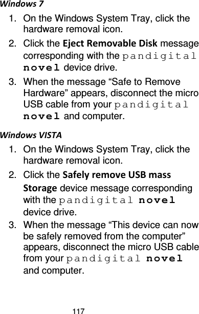 117 Windows 7 1. On the Windows System Tray, click the hardware removal icon. 2. Click the Eject Removable Disk message corresponding with the pandigital novel device drive. 3. When the message “Safe to Remove Hardware” appears, disconnect the micro USB cable from your pandigital novel and computer. Windows VISTA 1. On the Windows System Tray, click the hardware removal icon. 2. Click the Safely remove USB mass Storage device message corresponding with the pandigital novel device drive. 3. When the message “This device can now be safely removed from the computer” appears, disconnect the micro USB cable from your pandigital novel and computer. 