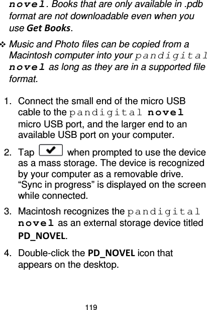 119 novel. Books that are only available in .pdb format are not downloadable even when you use Get Books.  Music and Photo files can be copied from a Macintosh computer into your pandigital novel as long as they are in a supported file format.  1. Connect the small end of the micro USB cable to the pandigital novel micro USB port, and the larger end to an available USB port on your computer. 2. Tap   when prompted to use the device as a mass storage. The device is recognized by your computer as a removable drive. “Sync in progress” is displayed on the screen while connected. 3. Macintosh recognizes the pandigital novel as an external storage device titled PD_NOVEL. 4. Double-click the PD_NOVEL icon that appears on the desktop. 