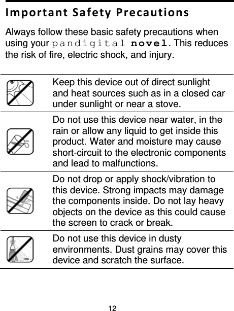 12  Important Safety Precautions Always follow these basic safety precautions when using your pandigital novel. This reduces the risk of fire, electric shock, and injury.    Keep this device out of direct sunlight and heat sources such as in a closed car under sunlight or near a stove.   Do not use this device near water, in the rain or allow any liquid to get inside this product. Water and moisture may cause short-circuit to the electronic components and lead to malfunctions.   Do not drop or apply shock/vibration to this device. Strong impacts may damage the components inside. Do not lay heavy objects on the device as this could cause the screen to crack or break.   Do not use this device in dusty environments. Dust grains may cover this device and scratch the surface. 