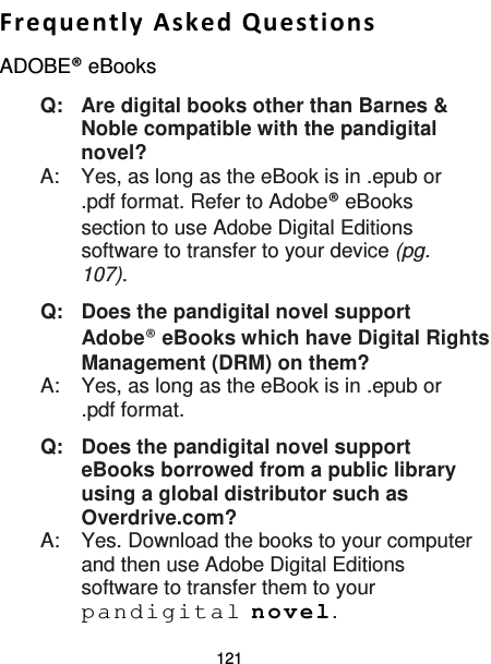 121  Frequently Asked Questions ADOBE® eBooks Q:   Are digital books other than Barnes &amp; Noble compatible with the pandigital novel? A:    Yes, as long as the eBook is in .epub or .pdf format. Refer to Adobe® eBooks section to use Adobe Digital Editions software to transfer to your device (pg. 107). Q: Does the pandigital novel support Adobe® eBooks which have Digital Rights Management (DRM) on them? A:  Yes, as long as the eBook is in .epub or .pdf format. Q: Does the pandigital novel support eBooks borrowed from a public library using a global distributor such as Overdrive.com? A:  Yes. Download the books to your computer and then use Adobe Digital Editions software to transfer them to your pandigital novel. 