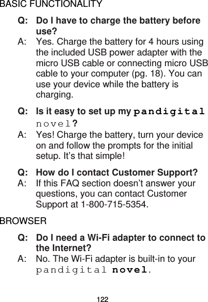 122 BASIC FUNCTIONALITY Q:   Do I have to charge the battery before use? A:    Yes. Charge the battery for 4 hours using the included USB power adapter with the micro USB cable or connecting micro USB cable to your computer (pg. 18). You can use your device while the battery is charging. Q:   Is it easy to set up my pandigital novel? A:    Yes! Charge the battery, turn your device on and follow the prompts for the initial setup. It’s that simple! Q: How do I contact Customer Support?   A:  If this FAQ section doesn’t answer your questions, you can contact Customer Support at 1-800-715-5354. BROWSER Q:   Do I need a Wi-Fi adapter to connect to the Internet? A:    No. The Wi-Fi adapter is built-in to your pandigital novel. 