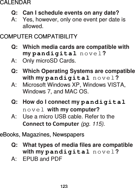 123 CALENDAR Q:   Can I schedule events on any date? A:    Yes, however, only one event per date is allowed. COMPUTER COMPATIBILITY Q:   Which media cards are compatible with my pandigital novel? A:    Only microSD Cards. Q:   Which Operating Systems are compatible with my pandigital novel? A:    Microsoft Windows XP, Windows VISTA, Windows 7, and MAC OS. Q:   How do I connect my pandigital novel with my computer? A:    Use a micro USB cable. Refer to the Connect to Computer (pg. 115). eBooks, Magazines, Newspapers Q:   What types of media files are compatible with my pandigital novel? A:    EPUB and PDF 