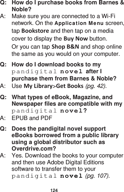 124 Q:   How do I purchase books from Barnes &amp; Noble? A:    Make sure you are connected to a Wi-Fi network. On the Applica tion M enu screen, tap Bookstore and then tap on a media cover to display the Buy Now button. Or you can tap Shop B&amp;N and shop online the same as you would on your computer. Q:   How do I download books to my pandigital novel after I purchase them from Barnes &amp; Noble? A:    Use My Library&gt;Get Books (pg. 42). Q:   What types of eBook, Magazine, and Newspaper files are compatible with my pandigital novel? A:    EPUB and PDF Q: Does the pandigital novel support eBooks borrowed from a public library using a global distributor such as Overdrive.com? A:  Yes. Download the books to your computer and then use Adobe Digital Editions software to transfer them to your pandigital novel (pg. 107). 