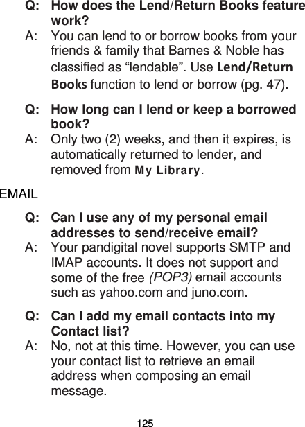 125 Q:   How does the Lend/Return Books feature work? A:    You can lend to or borrow books from your friends &amp; family that Barnes &amp; Noble has classified as “lendable”. Use Lend/Return Books function to lend or borrow (pg. 47). Q:   How long can I lend or keep a borrowed book? A:    Only two (2) weeks, and then it expires, is automatically returned to lender, and removed from My Library. EMAIL Q:   Can I use any of my personal email addresses to send/receive email? A:    Your pandigital novel supports SMTP and IMAP accounts. It does not support and some of the free (POP3) email accounts such as yahoo.com and juno.com. Q:   Can I add my email contacts into my Contact list? A:    No, not at this time. However, you can use your contact list to retrieve an email address when composing an email message. 