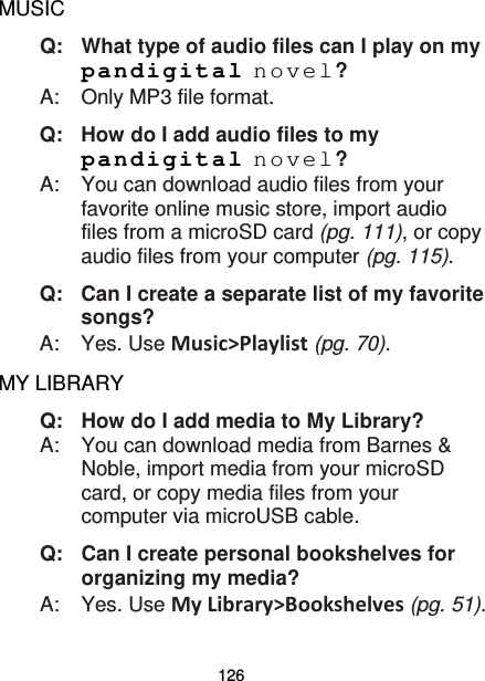 126 MUSIC Q:   What type of audio files can I play on my pandigital novel? A:    Only MP3 file format. Q: How do I add audio files to my pandigital novel? A:  You can download audio files from your favorite online music store, import audio files from a microSD card (pg. 111), or copy audio files from your computer (pg. 115). Q:   Can I create a separate list of my favorite songs? A:    Yes. Use Music&gt;Playlist (pg. 70). MY LIBRARY Q: How do I add media to My Library? A:  You can download media from Barnes &amp; Noble, import media from your microSD card, or copy media files from your computer via microUSB cable. Q: Can I create personal bookshelves for organizing my media? A:  Yes. Use My Library&gt;Bookshelves (pg. 51). 