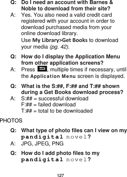 127 Q: Do I need an account with Barnes &amp; Noble to download from their site? A:  Yes. You also need a valid credit card registered with your account in order to download purchased media from your online download library.   Use My Library&gt;Get Books to download your media (pg. 42). Q:   How do I display the Application Menu from other application screens? A:    Press  , multiple times if necessary, until the Applic ation Me nu screen is displayed. Q:   What is the S:##, F:## and T:## shown during a Get Books download process? A:    S:## = successful download F:## = failed download T:## = total to be downloaded PHOTOS Q:   What type of photo files can I view on my pandigital novel? A:    JPG, JPEG, PNG Q: How do I add photo files to my pandigital novel? 