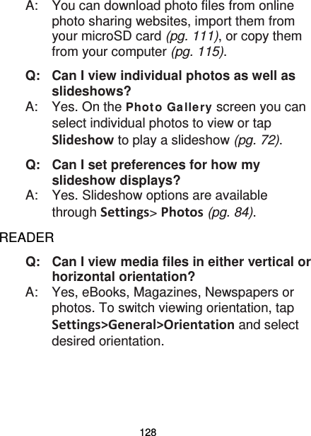 128 A:  You can download photo files from online photo sharing websites, import them from your microSD card (pg. 111), or copy them from your computer (pg. 115). Q: Can I view individual photos as well as slideshows? A:  Yes. On the Phot o Ga llery screen you can select individual photos to view or tap Slideshow to play a slideshow (pg. 72). Q: Can I set preferences for how my slideshow displays? A:  Yes. Slideshow options are available through Settings&gt; Photos (pg. 84). READER Q:   Can I view media files in either vertical or horizontal orientation? A:    Yes, eBooks, Magazines, Newspapers or photos. To switch viewing orientation, tap Settings&gt;General&gt;Orientation and select desired orientation. 