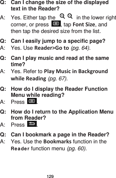 129 Q:   Can I change the size of the displayed text in the Reader? A:    Yes. Either tap the   in the lower right corner, or press  , tap Font Size, and then tap the desired size from the list. Q:   Can I easily jump to a specific page? A:    Yes. Use Reader&gt;Go to (pg. 64). Q:   Can I play music and read at the same time? A:    Yes. Refer to Play Music in Background while Reading (pg. 67). Q:   How do I display the Reader Function Menu while reading? A:    Press  . Q:   How do I return to the Application Menu from Reader? A:    Press  . Q:   Can I bookmark a page in the Reader? A:    Yes. Use the Bookmarks function in the Re a de r function menu (pg. 60). 