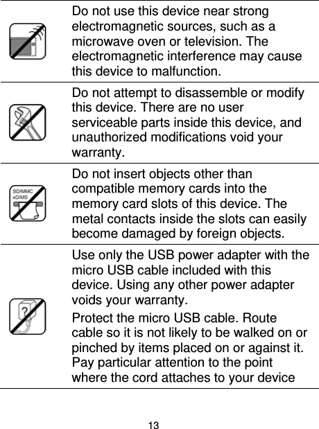 13   Do not use this device near strong electromagnetic sources, such as a microwave oven or television. The electromagnetic interference may cause this device to malfunction.   Do not attempt to disassemble or modify this device. There are no user serviceable parts inside this device, and unauthorized modifications void your warranty.   Do not insert objects other than compatible memory cards into the memory card slots of this device. The metal contacts inside the slots can easily become damaged by foreign objects.   Use only the USB power adapter with the micro USB cable included with this device. Using any other power adapter voids your warranty. Protect the micro USB cable. Route cable so it is not likely to be walked on or pinched by items placed on or against it. Pay particular attention to the point where the cord attaches to your device 