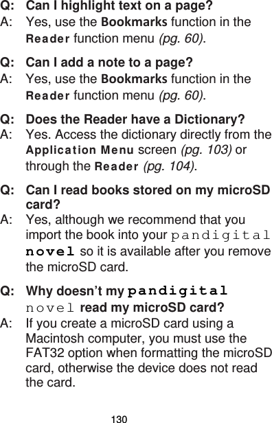 130 Q:   Can I highlight text on a page? A:    Yes, use the Bookmarks function in the Re a de r function menu (pg. 60). Q:   Can I add a note to a page? A:    Yes, use the Bookmarks function in the Re a de r function menu (pg. 60).   Q:   Does the Reader have a Dictionary? A:    Yes. Access the dictionary directly from the Applica t ion M enu screen (pg. 103) or through the Re a de r (pg. 104). Q:   Can I read books stored on my microSD card? A:    Yes, although we recommend that you import the book into your pandigital novel so it is available after you remove the microSD card. Q: Why doesn’t my pandigital novel read my microSD card? A:  If you create a microSD card using a Macintosh computer, you must use the FAT32 option when formatting the microSD card, otherwise the device does not read the card. 