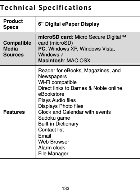 133  Technical Specifications Product Specs  6” Digital ePaper Display Compatible Media Sources microSD card: Micro Secure Digital™ card (microSD) PC: Windows XP, Windows Vista, Windows 7 Macintosh: MAC OSX Features Reader for eBooks, Magazines, and Newspapers Wi-Fi compatible Direct links to Barnes &amp; Noble online eBookstore Plays Audio files Displays Photo files Clock and Calendar with events Sudoku game Built-in Dictionary Contact list Email   Web Browser Alarm clock File Manager 