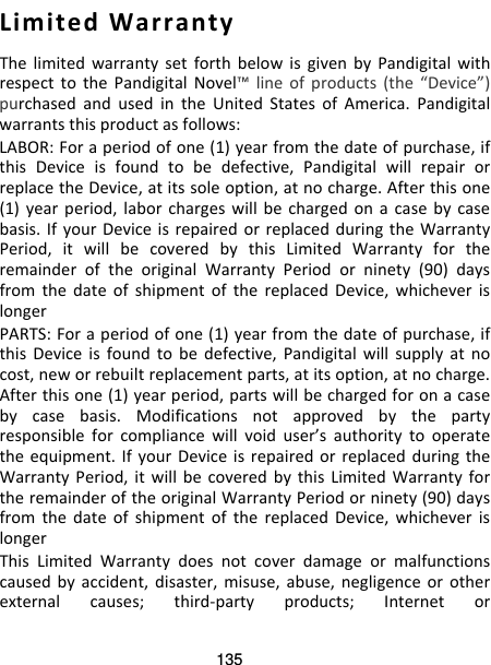 135  Limited Warranty The limited warranty set forth below is given by Pandigital with respect to the Pandigital Novel™ line of products (the “Device”) purchased and used in the United States of America. Pandigital warrants this product as follows: LABOR: For a period of one (1) year from the date of purchase, if this  Device is found to be defective, Pandigital will repair or replace the Device, at its sole option, at no charge. After this one (1) year period, labor charges will be charged on a case by case basis. If your Device is repaired or replaced during the Warranty Period, it will be covered by this Limited Warranty for the remainder of the original Warranty Period or ninety (90) days from the date of shipment of the replaced Device, whichever is longer PARTS: For a period of one (1) year from the date of purchase, if this  Device is found to be defective, Pandigital will supply at no cost, new or rebuilt replacement parts, at its option, at no charge. After this one (1) year period, parts will be charged for on a case by case basis. Modifications not approved by the party responsible for compliance will void user’s authority to operate the equipment. If your Device is repaired or replaced during the Warranty Period, it will be covered by this Limited Warranty for the remainder of the original Warranty Period or ninety (90) days from the date of shipment of the replaced Device, whichever is longer This Limited Warranty does not cover damage or malfunctions caused by accident, disaster, misuse, abuse, negligence or other external causes; third-party products; Internet or 