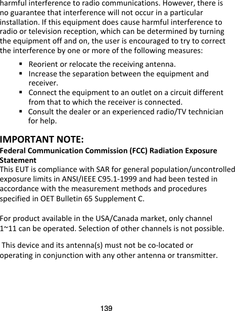 139 harmful interference to radio communications. However, there is no guarantee that interference will not occur in a particular installation. If this equipment does cause harmful interference to radio or television reception, which can be determined by turning the equipment off and on, the user is encouraged to try to correct the interference by one or more of the following measures:  Reorient or relocate the receiving antenna.  Increase the separation between the equipment and receiver.  Connect the equipment to an outlet on a circuit different from that to which the receiver is connected.  Consult the dealer or an experienced radio/TV technician for help.  IMPORTANT NOTE: Federal Communication Commission (FCC) Radiation Exposure Statement This EUT is compliance with SAR for general population/uncontrolledexposure limits in ANSI/IEEE C95.1-1999 and had been tested in accordance with the measurement methods and procedures specified in OET Bulletin 65 Supplement C.  For product available in the USA/Canada market, only channel 1~11 can be operated. Selection of other channels is not possible.  This device and its antenna(s) must not be co-located or operating in conjunction with any other antenna or transmitter.  