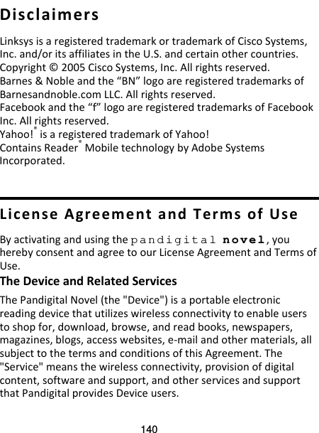 140  Disclaimers Linksys is a registered trademark or trademark of Cisco Systems, Inc. and/or its affiliates in the U.S. and certain other countries. Copyright © 2005 Cisco Systems, Inc. All rights reserved. Barnes &amp; Noble and the “BN” logo are registered trademarks of Barnesandnoble.com LLC. All rights reserved. Facebook and the “f” logo are registered trademarks of Facebook Inc. All rights reserved. Yahoo!® is a registered trademark of Yahoo! Contains Reader® Mobile technology by Adobe Systems Incorporated.   License Agreement and Terms of Use By activating and using the pandigital novel, you hereby consent and agree to our License Agreement and Terms of Use. The Device and Related Services The Pandigital Novel (the &quot;Device&quot;) is a portable electronic reading device that utilizes wireless connectivity to enable users to shop for, download, browse, and read books, newspapers, magazines, blogs, access websites, e-mail and other materials, all subject to the terms and conditions of this Agreement. The &quot;Service&quot; means the wireless connectivity, provision of digital content, software and support, and other services and support that Pandigital provides Device users. 