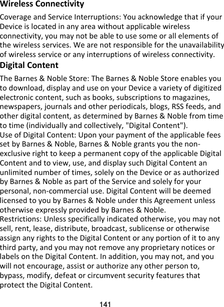 141 Wireless Connectivity Coverage and Service Interruptions: You acknowledge that if your Device is located in any area without applicable wireless connectivity, you may not be able to use some or all elements of the wireless services. We are not responsible for the unavailability of wireless service or any interruptions of wireless connectivity. Digital Content The Barnes &amp; Noble Store: The Barnes &amp; Noble Store enables you to download, display and use on your Device a variety of digitized electronic content, such as books, subscriptions to magazines, newspapers, journals and other periodicals, blogs, RSS feeds, and other digital content, as determined by Barnes &amp; Noble from time to time (individually and collectively, &quot;Digital Content&quot;). Use of Digital Content: Upon your payment of the applicable fees set by Barnes &amp; Noble, Barnes &amp; Noble grants you the non-exclusive right to keep a permanent copy of the applicable Digital Content and to view, use, and display such Digital Content an unlimited number of times, solely on the Device or as authorized by Barnes &amp; Noble as part of the Service and solely for your personal, non-commercial use. Digital Content will be deemed licensed to you by Barnes &amp; Noble under this Agreement unless otherwise expressly provided by Barnes &amp; Noble. Restrictions: Unless specifically indicated otherwise, you may not sell, rent, lease, distribute, broadcast, sublicense or otherwise assign any rights to the Digital Content or any portion of it to any third party, and you may not remove any proprietary notices or labels on the Digital Content. In addition, you may not, and you will not encourage, assist or authorize any other person to, bypass, modify, defeat or circumvent security features that protect the Digital Content. 