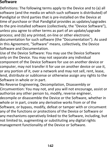 142 Software Definitions: The following terms apply to the Device and to (a) all software (and the media on which such software is distributed) of Pandigital or third parties that is pre-installed on the Device at time of purchase or that Pandigital provides as updates/upgrades to the pre-installed software (collectively, the &quot;Device Software&quot;), unless you agree to other terms as part of an update/upgrade process; and (b) any printed, on-line or other electronic documentation for such software (the &quot;Documentation&quot;). As used in this Agreement, &quot;Software&quot; means, collectively, the Device Software and Documentation. Use of the Device Software: You may use the Device Software only on the Device. You may not separate any individual component of the Device Software for use on another device or computer, may not transfer it for use on another device or use it, or any portion of it, over a network and may not sell, rent, lease, lend, distribute or sublicense or otherwise assign any rights to the Software in whole or in part. No Reverse Engineering, Decompilation, Disassembly or Circumvention: You may not, and you will not encourage, assist or authorize any other person to, modify, reverse engineer, decompile or disassemble the Device or the Software, whether in whole or in part, create any derivative works from or of the Software, or bypass, modify, defeat or tamper with or circumvent any of the functions or protections of the Device or Software or any mechanisms operatively linked to the Software, including, but not limited to, augmenting or substituting any digital rights management functionality of the Device or Software. 