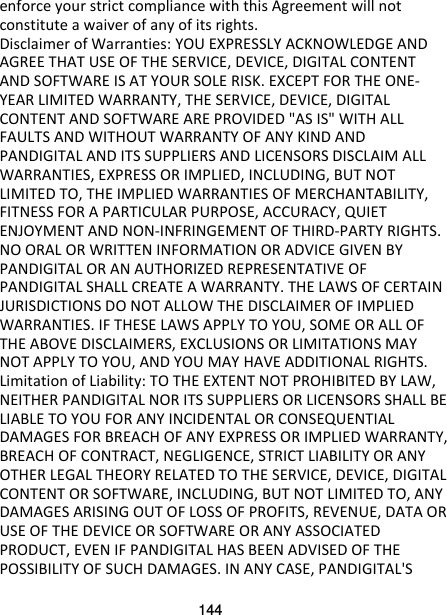 144 enforce your strict compliance with this Agreement will not constitute a waiver of any of its rights. Disclaimer of Warranties: YOU EXPRESSLY ACKNOWLEDGE AND AGREE THAT USE OF THE SERVICE, DEVICE, DIGITAL CONTENT AND SOFTWARE IS AT YOUR SOLE RISK. EXCEPT FOR THE ONE-YEAR LIMITED WARRANTY, THE SERVICE, DEVICE, DIGITAL CONTENT AND SOFTWARE ARE PROVIDED &quot;AS IS&quot; WITH ALL FAULTS AND WITHOUT WARRANTY OF ANY KIND AND PANDIGITAL AND ITS SUPPLIERS AND LICENSORS DISCLAIM ALL WARRANTIES, EXPRESS OR IMPLIED, INCLUDING, BUT NOT LIMITED TO, THE IMPLIED WARRANTIES OF MERCHANTABILITY, FITNESS FOR A PARTICULAR PURPOSE, ACCURACY, QUIET ENJOYMENT AND NON-INFRINGEMENT OF THIRD-PARTY RIGHTS. NO ORAL OR WRITTEN INFORMATION OR ADVICE GIVEN BY PANDIGITAL OR AN AUTHORIZED REPRESENTATIVE OF PANDIGITAL SHALL CREATE A WARRANTY. THE LAWS OF CERTAIN JURISDICTIONS DO NOT ALLOW THE DISCLAIMER OF IMPLIED WARRANTIES. IF THESE LAWS APPLY TO YOU, SOME OR ALL OF THE ABOVE DISCLAIMERS, EXCLUSIONS OR LIMITATIONS MAY NOT APPLY TO YOU, AND YOU MAY HAVE ADDITIONAL RIGHTS. Limitation of Liability: TO THE EXTENT NOT PROHIBITED BY LAW, NEITHER PANDIGITAL NOR ITS SUPPLIERS OR LICENSORS SHALL BE LIABLE TO YOU FOR ANY INCIDENTAL OR CONSEQUENTIAL DAMAGES FOR BREACH OF ANY EXPRESS OR IMPLIED WARRANTY, BREACH OF CONTRACT, NEGLIGENCE, STRICT LIABILITY OR ANY OTHER LEGAL THEORY RELATED TO THE SERVICE, DEVICE, DIGITAL CONTENT OR SOFTWARE, INCLUDING, BUT NOT LIMITED TO, ANY DAMAGES ARISING OUT OF LOSS OF PROFITS, REVENUE, DATA OR USE OF THE DEVICE OR SOFTWARE OR ANY ASSOCIATED PRODUCT, EVEN IF PANDIGITAL HAS BEEN ADVISED OF THE POSSIBILITY OF SUCH DAMAGES. IN ANY CASE, PANDIGITAL&apos;S 