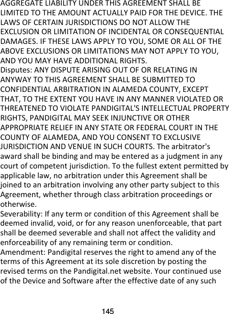 145 AGGREGATE LIABILITY UNDER THIS AGREEMENT SHALL BE LIMITED TO THE AMOUNT ACTUALLY PAID FOR THE DEVICE. THE LAWS OF CERTAIN JURISDICTIONS DO NOT ALLOW THE EXCLUSION OR LIMITATION OF INCIDENTAL OR CONSEQUENTIAL DAMAGES. IF THESE LAWS APPLY TO YOU, SOME OR ALL OF THE ABOVE EXCLUSIONS OR LIMITATIONS MAY NOT APPLY TO YOU, AND YOU MAY HAVE ADDITIONAL RIGHTS. Disputes: ANY DISPUTE ARISING OUT OF OR RELATING IN ANYWAY TO THIS AGREEMENT SHALL BE SUBMITTED TO CONFIDENTIAL ARBITRATION IN ALAMEDA COUNTY, EXCEPT THAT, TO THE EXTENT YOU HAVE IN ANY MANNER VIOLATED OR THREATENED TO VIOLATE PANDIGITAL&apos;S INTELLECTUAL PROPERTY RIGHTS, PANDIGITAL MAY SEEK INJUNCTIVE OR OTHER APPROPRIATE RELIEF IN ANY STATE OR FEDERAL COURT IN THE COUNTY OF ALAMEDA, AND YOU CONSENT TO EXCLUSIVE JURISDICTION AND VENUE IN SUCH COURTS. The arbitrator&apos;s award shall be binding and may be entered as a judgment in any court of competent jurisdiction. To the fullest extent permitted by applicable law, no arbitration under this Agreement shall be joined to an arbitration involving any other party subject to this Agreement, whether through class arbitration proceedings or otherwise. Severability: If any term or condition of this Agreement shall be deemed invalid, void, or for any reason unenforceable, that part shall be deemed severable and shall not affect the validity and enforceability of any remaining term or condition. Amendment: Pandigital reserves the right to amend any of the terms of this Agreement at its sole discretion by posting the revised terms on the Pandigital.net website. Your continued use of the Device and Software after the effective date of any such 