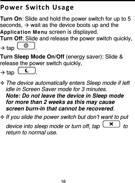 16  Power Switch Usage Turn On: Slide and hold the power switch for up to 5 seconds,  wait as the device boots up and the Applica t ion M enu screen is displayed. Turn Off: Slide and release the power switch quickly,  tap  . Turn Sleep Mode On/Off (energy saver): Slide &amp; release the power switch quickly,  tap  .      The device automatically enters Sleep mode if left idle in Screen Saver mode for 3 minutes.   Note: Do not leave the device in Sleep mode for more than 2 weeks as this may cause screen burn-in that cannot be recovered.  If you slide the power switch but don’t want to put device into sleep mode or turn off, tap   to return to normal use. 