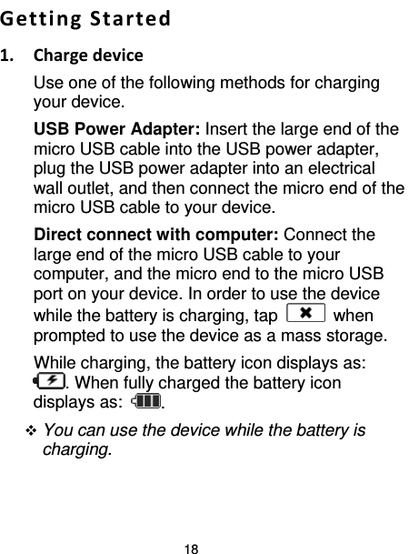 18  Getting Started 1. Charge device Use one of the following methods for charging your device. USB Power Adapter: Insert the large end of the micro USB cable into the USB power adapter, plug the USB power adapter into an electrical wall outlet, and then connect the micro end of the micro USB cable to your device.   Direct connect with computer: Connect the large end of the micro USB cable to your computer, and the micro end to the micro USB port on your device. In order to use the device while the battery is charging, tap   when prompted to use the device as a mass storage. While charging, the battery icon displays as: . When fully charged the battery icon displays as:  .  You can use the device while the battery is charging.  