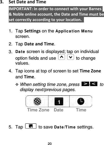 20 3. Set Date and Time IMPORTANT: In order to connect with your Barnes &amp; Noble online account, the Date and Time must be set correctly according to your location.    1. Tap Settings on the Applic ation M e nu screen. 2. Tap Date and Time. 3. Da te  screen is displayed; tap on individual option fields and use      to change values. 4. Tap icons at top of screen to set Time Zone and Time.  When setting time zone, press  /   to display next/previous pages.     5. Tap   to save Da t e/Time  settings. Time Zone Date Time 