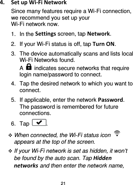 21 4.  Set up Wi-Fi Network Since many features require a Wi-Fi connection, we recommend you set up your Wi-Fi network now.   1. In the Settings screen, tap Network. 2. If your Wi-Fi status is off, tap Turn ON. 3. The device automatically scans and lists local Wi-Fi Networks found.   A   indicates secure networks that require login name/password to connect. 4. Tap the desired network to which you want to connect. 5. If applicable, enter the network Password. The password is remembered for future connections. 6. Tap  .  When connected, the Wi-Fi status icon   appears at the top of the screen.  If your Wi-Fi network is set as hidden, it won’t be found by the auto scan. Tap Hidden networks and then enter the network name, 