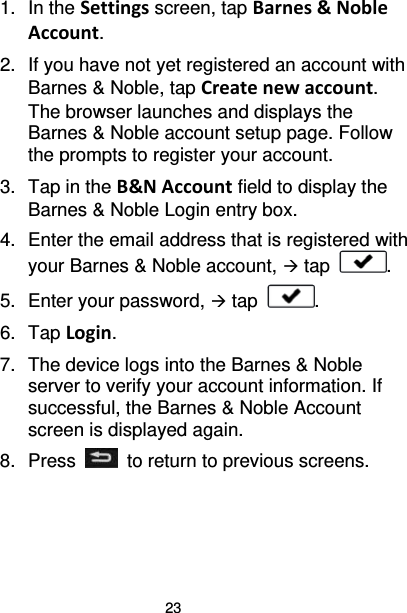 23 1. In the Settings screen, tap Barnes &amp; Noble Account. 2. If you have not yet registered an account with Barnes &amp; Noble, tap Create new account. The browser launches and displays the Barnes &amp; Noble account setup page. Follow the prompts to register your account. 3.  Tap in the B&amp;N Account field to display the Barnes &amp; Noble Login entry box. 4. Enter the email address that is registered with your Barnes &amp; Noble account,  tap  . 5. Enter your password,  tap  . 6.  Tap Login. 7. The device logs into the Barnes &amp; Noble server to verify your account information. If successful, the Barnes &amp; Noble Account screen is displayed again. 8.  Press   to return to previous screens.  