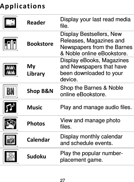 27  Applications  Reader  Display your last read media file.  Bookstore Display Bestsellers, New Releases, Magazines and Newspapers from the Barnes &amp; Noble online eBookstore.  My Library Display eBooks, Magazines and Newspapers that have been downloaded to your device.  Shop B&amp;N Shop the Barnes &amp; Noble online eBookstore.  Music Play and manage audio files.  Photos View and manage photo files.  Calendar Display monthly calendar and schedule events.  Sudoku Play the popular number-placement game. 