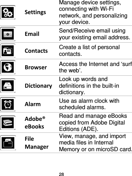 28   Settings Manage device settings, connecting with Wi-Fi network, and personalizing your device.  Email Send/Receive email using your existing email address.  Contacts Create a list of personal contacts.  Browser Access the Internet and ‘surf the web’.  Dictionary Look up words and definitions in the built-in dictionary.  Alarm Use as alarm clock with scheduled alarms.  Adobe® eBooks Read and manage eBooks copied from Adobe Digital Editions (ADE).  File Manager View, manage, and import media files in Internal Memory or on microSD card.  