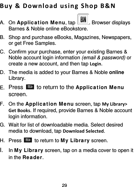 29  Buy &amp; Download using Shop B&amp;N A. On Applic a tion M e nu, tap  . Browser displays Barnes &amp; Noble online eBookstore. B.  Shop and purchase eBooks, Magazines, Newspapers, or get Free Samples. C.  Confirm your purchase, enter your existing Barnes &amp; Noble account login information (email &amp; password) or create a new account, and then tap Login. D.  The media is added to your Barnes &amp; Noble online Library. E. Press   to return to the Applic a tion Me nu screen. F.  On the Applic a tion Me nu screen, tap My Library&gt; Get Books. If required, provide Barnes &amp; Noble account login information. G.  Wait for list of downloadable media. Select desired media to download, tap Download Selected. H.  Press    to return to My Libra ry screen. I. In My Libra ry screen, tap on a media cover to open it in the Re ade r. 
