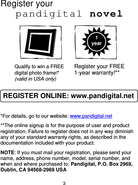 3 Register your    pandigital novel        Qualify to win a FREE  Register your FREE digital photo frame!*  1-year warranty!** (valid in USA only)  REGISTER ONLINE: www.pandigital.net  *For details, go to our website: www.pandigital.net **The online signup is for the purpose of user and product registration. Failure to register does not in any way diminish any of your standard warranty rights, as described in the documentation included with your product. NOTE: If you must mail your registration, please send your name, address, phone number, model, serial number, and when and where purchased to: Pandigital, P.O. Box 2969, Dublin, CA 94568-2969 USA 1 year 