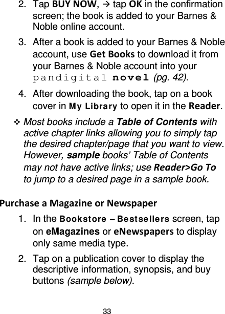 33 2. Tap BUY NOW,  tap OK in the confirmation screen; the book is added to your Barnes &amp; Noble online account. 3. After a book is added to your Barnes &amp; Noble account, use Get Books to download it from your Barnes &amp; Noble account into your pandigital novel (pg. 42). 4. After downloading the book, tap on a book cover in M y Library to open it in the Reader.  Most books include a Table of Contents with active chapter links allowing you to simply tap the desired chapter/page that you want to view. However, sample books’ Table of Contents may not have active links; use Reader&gt;Go To to jump to a desired page in a sample book.  Purchase a Magazine or Newspaper 1. In the Book st ore  – Be st se lle rs screen, tap on eMagazines or eNewspapers to display only same media type. 2.  Tap on a publication cover to display the descriptive information, synopsis, and buy buttons (sample below). 
