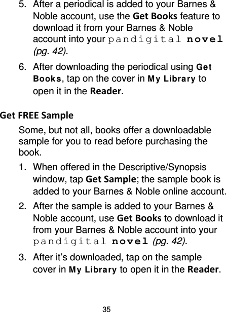 35 5. After a periodical is added to your Barnes &amp; Noble account, use the Get Books feature to download it from your Barnes &amp; Noble account into your pandigital novel (pg. 42). 6. After downloading the periodical using Get  Books, tap on the cover in M y Libra ry to open it in the Reader.  Get FREE Sample Some, but not all, books offer a downloadable sample for you to read before purchasing the book. 1. When offered in the Descriptive/Synopsis window, tap Get Sample; the sample book is added to your Barnes &amp; Noble online account. 2. After the sample is added to your Barnes &amp; Noble account, use Get Books to download it from your Barnes &amp; Noble account into your pandigital novel (pg. 42). 3.  After it’s downloaded, tap on the sample cover in M y Library to open it in the Reader. 