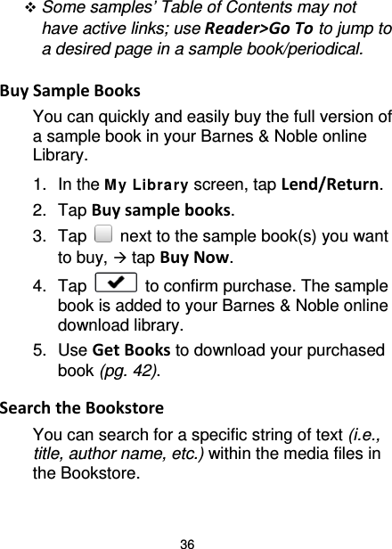 36  Some samples’ Table of Contents may not have active links; use Reader&gt;Go To to jump to a desired page in a sample book/periodical.  Buy Sample Books You can quickly and easily buy the full version of a sample book in your Barnes &amp; Noble online Library. 1. In the M y Library screen, tap Lend/Return. 2. Tap Buy sample books. 3. Tap   next to the sample book(s) you want to buy,  tap Buy Now. 4. Tap   to confirm purchase. The sample book is added to your Barnes &amp; Noble online download library.   5. Use Get Books to download your purchased book (pg. 42).  Search the Bookstore You can search for a specific string of text (i.e., title, author name, etc.) within the media files in the Bookstore.  